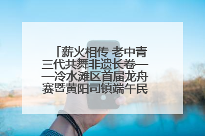 薪火相传 老中青三代共舞非遗长卷——冷水滩区首届龙舟赛暨黄阳司镇端午民俗文化活动侧记