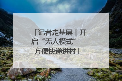 记者走基层｜开启“无人模式” 方便快递进村