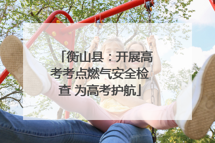 衡山县：开展高考考点燃气安全检查 为高考护航