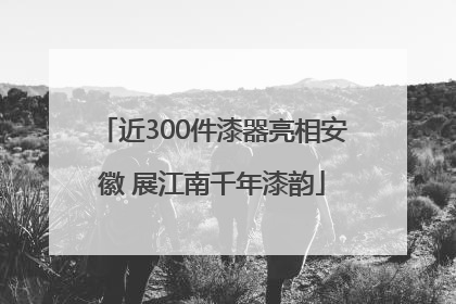 近300件漆器亮相安徽 展江南千年漆韵