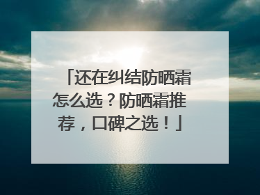 还在纠结防晒霜怎么选？防晒霜推荐，口碑之选！