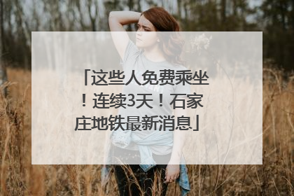 这些人免费乘坐！连续3天！石家庄地铁最新消息