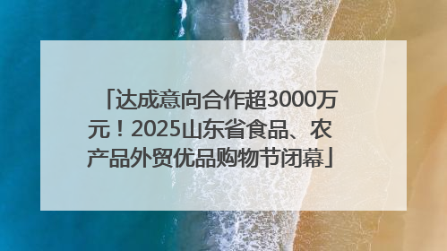 达成意向合作超3000万元！2025山东省食品、农产品外贸优品购物节闭幕