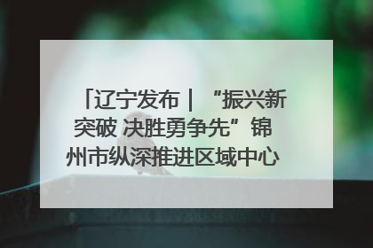 辽宁发布｜“振兴新突破 决胜勇争先”锦州市纵深推进区域中心城市建设 打造高质量发展新增长极