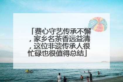 费心守艺传承不懈，家乡名茶香远益清，这位非遗传承人很忙碌也很值得总结