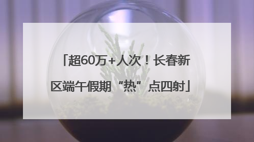 超60万+人次！长春新区端午假期“热”点四射
