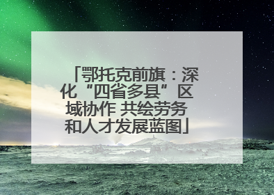 鄂托克前旗：深化“四省多县”区域协作 共绘劳务和人才发展蓝图