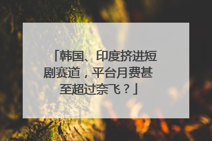 韩国、印度挤进短剧赛道，平台月费甚至超过奈飞？