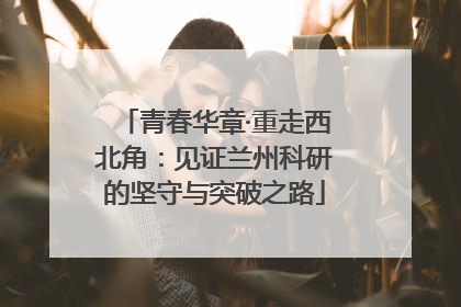 青春华章·重走西北角：见证兰州科研的坚守与突破之路