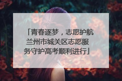 青春逐梦，志愿护航 兰州市城关区志愿服务守护高考顺利进行