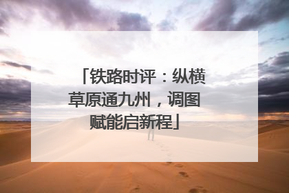 铁路时评：纵横草原通九州，调图赋能启新程