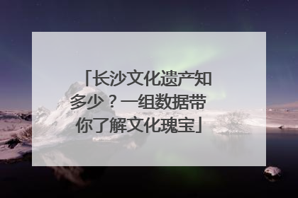 长沙文化遗产知多少？一组数据带你了解文化瑰宝