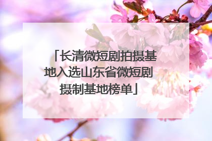 长清微短剧拍摄基地入选山东省微短剧摄制基地榜单