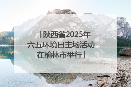 陕西省2025年六五环境日主场活动在榆林市举行