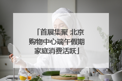 首展集聚 北京购物中心端午假期家庭消费活跃