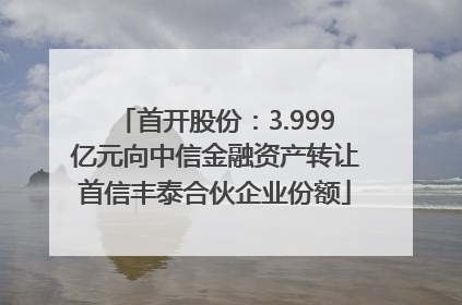 首开股份：3.999亿元向中信金融资产转让首信丰泰合伙企业份额