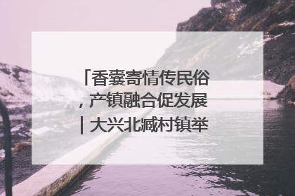 香囊寄情传民俗，产镇融合促发展｜大兴北臧村镇举办端午主题活动
