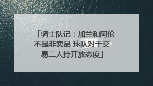骑士队记：加兰和阿伦不是非卖品 球队对于交易二人持开放态度