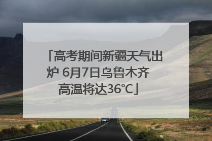 高考期间新疆天气出炉 6月7日乌鲁木齐高温将达36℃