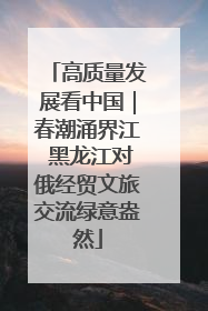 高质量发展看中国｜春潮涌界江 黑龙江对俄经贸文旅交流绿意盎然