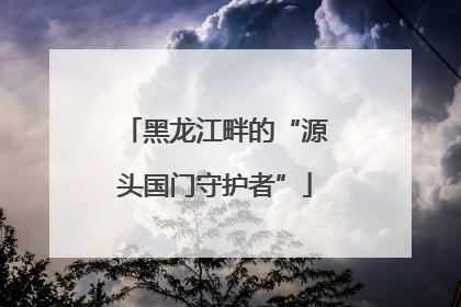 黑龙江畔的“源头国门守护者”