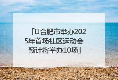 ﻿合肥市举办2025年首场社区运动会 预计将举办10场