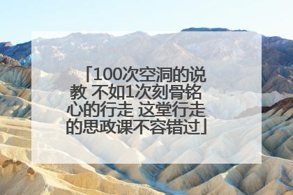 100次空洞的说教 不如1次刻骨铭心的行走 这堂行走的思政课不容错过