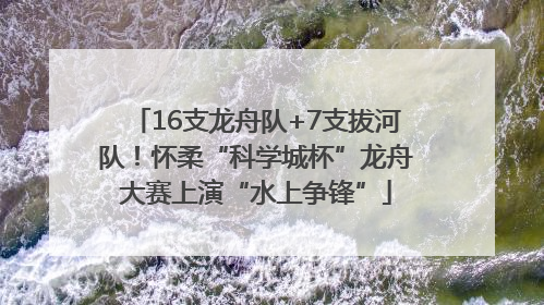 16支龙舟队+7支拔河队！怀柔“科学城杯”龙舟大赛上演“水上争锋”