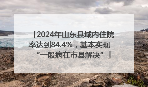 2024年山东县域内住院率达到84.4%，基本实现“一般病在市县解决”