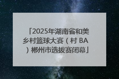 2025年湖南省和美乡村篮球大赛（村 BA）郴州市选拔赛闭幕