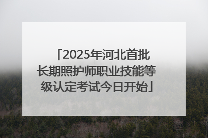 2025年河北首批长期照护师职业技能等级认定考试今日开始