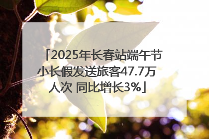2025年长春站端午节小长假发送旅客47.7万人次 同比增长3%