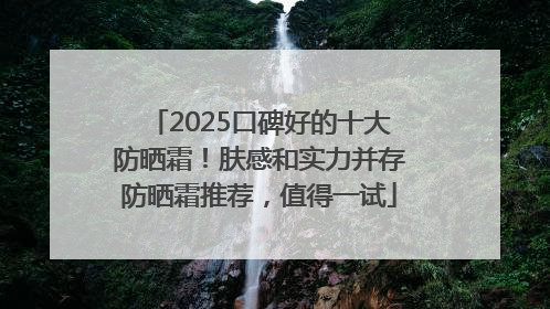 2025口碑好的十大防晒霜！肤感和实力并存防晒霜推荐，值得一试