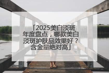 2025美白淡斑年度盘点，哪款美白淡斑护肤品效果好？含金量绝对高