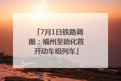 7月1日铁路调图：福州至德化首开动车组列车