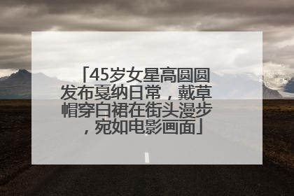 45岁女星高圆圆发布戛纳日常，戴草帽穿白裙在街头漫步，宛如电影画面