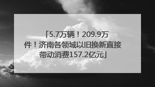 5.7万辆！209.9万件！济南各领域以旧换新直接带动消费157.2亿元