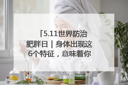 5.11世界防治肥胖日｜身体出现这6个特征，意味着你正在悄悄变瘦……
