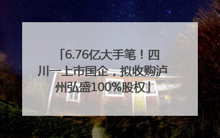 6.76亿大手笔！四川一上市国企，拟收购泸州弘盛100%股权